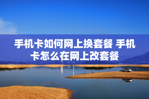 手机卡如何网上换套餐 手机卡怎么在网上改套餐