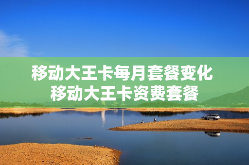 移动大王卡每月套餐变化 移动大王卡资费套餐