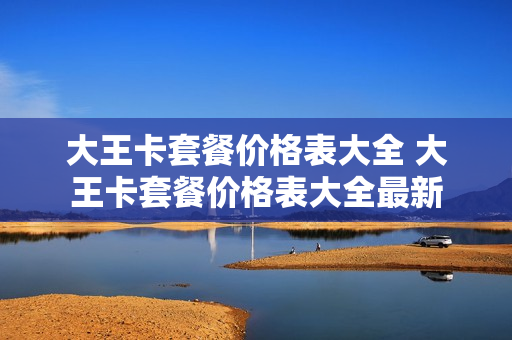 大王卡套餐价格表大全 大王卡套餐价格表大全最新