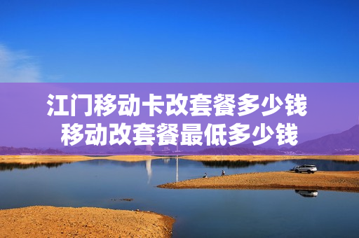 江门移动卡改套餐多少钱 移动改套餐最低多少钱