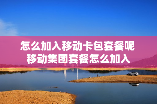 怎么加入移动卡包套餐呢 移动集团套餐怎么加入