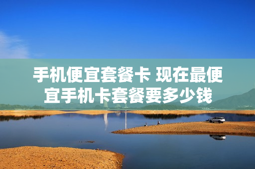 手机便宜套餐卡 现在最便宜手机卡套餐要多少钱