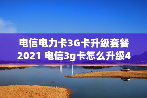 电信电力卡3G卡升级套餐2021 电信3g卡怎么升级4g套餐