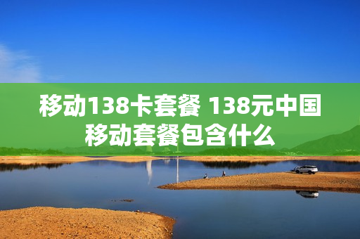 移动138卡套餐 138元中国移动套餐包含什么