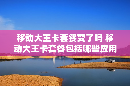 移动大王卡套餐变了吗 移动大王卡套餐包括哪些应用