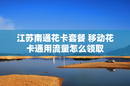 江苏南通花卡套餐 移动花卡通用流量怎么领取