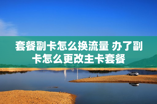 套餐副卡怎么换流量 办了副卡怎么更改主卡套餐