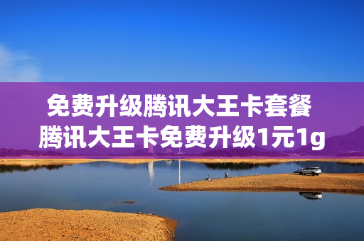 免费升级腾讯大王卡套餐 腾讯大王卡免费升级1元1g