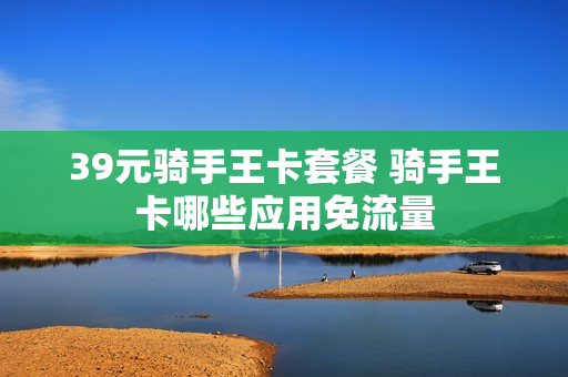 39元骑手王卡套餐 骑手王卡哪些应用免流量