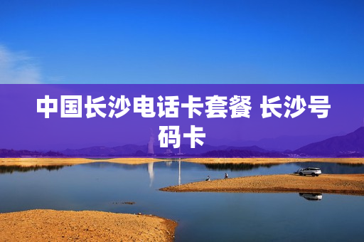 中国长沙电话卡套餐 长沙号码卡
