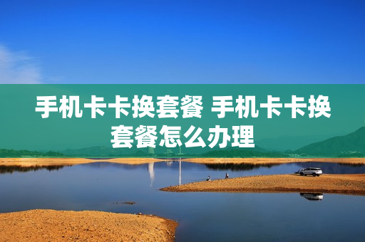 手机卡卡换套餐 手机卡卡换套餐怎么办理