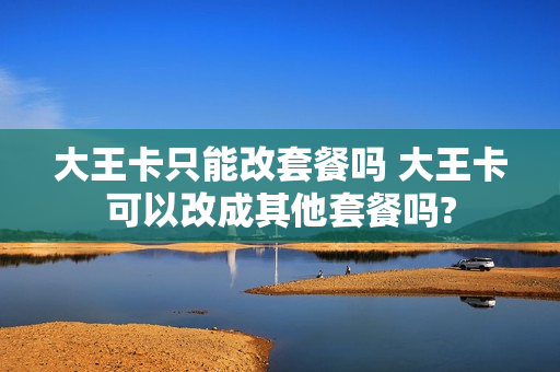 大王卡只能改套餐吗 大王卡可以改成其他套餐吗?
