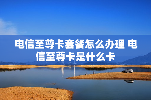电信至尊卡套餐怎么办理 电信至尊卡是什么卡