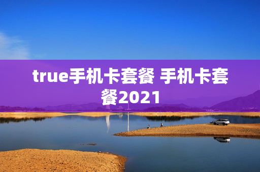 true手机卡套餐 手机卡套餐2021