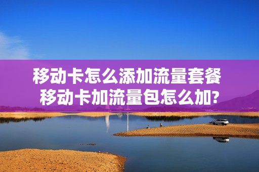 移动卡怎么添加流量套餐 移动卡加流量包怎么加?