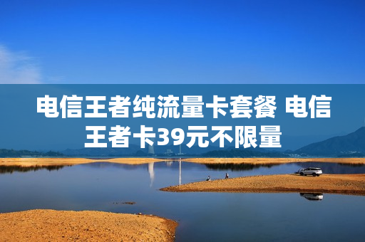 电信王者纯流量卡套餐 电信王者卡39元不限量