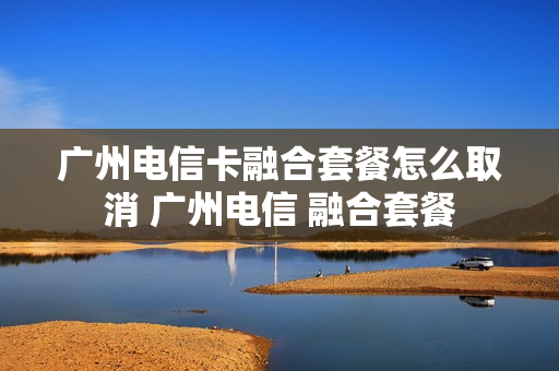 广州电信卡融合套餐怎么取消 广州电信 融合套餐