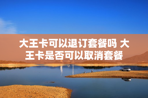 大王卡可以退订套餐吗 大王卡是否可以取消套餐