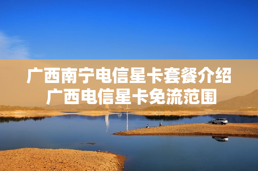 广西南宁电信星卡套餐介绍 广西电信星卡免流范围