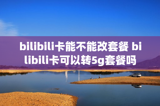bilibili卡能不能改套餐 bilibili卡可以转5g套餐吗