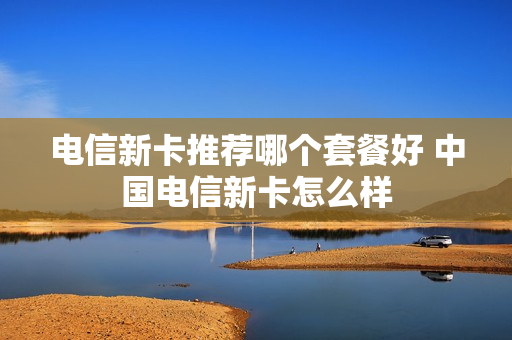 电信新卡推荐哪个套餐好 中国电信新卡怎么样