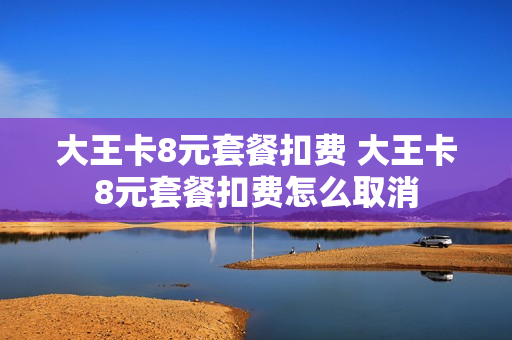 大王卡8元套餐扣费 大王卡8元套餐扣费怎么取消