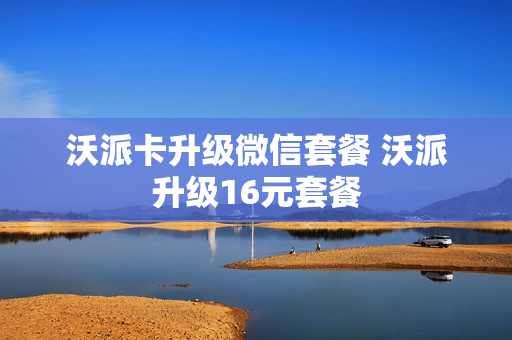 沃派卡升级微信套餐 沃派升级16元套餐