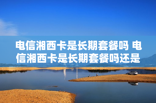 电信湘西卡是长期套餐吗 电信湘西卡是长期套餐吗还是短期
