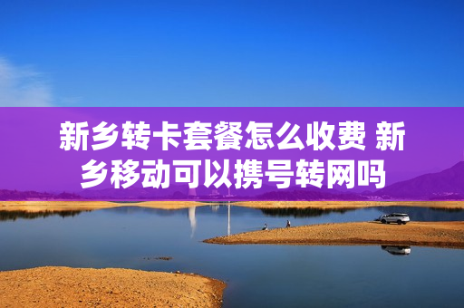 新乡转卡套餐怎么收费 新乡移动可以携号转网吗