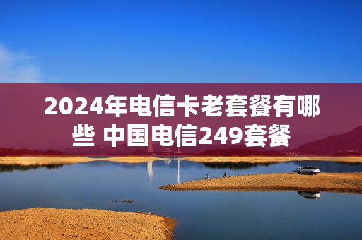 2024年电信卡老套餐有哪些 中国电信249套餐