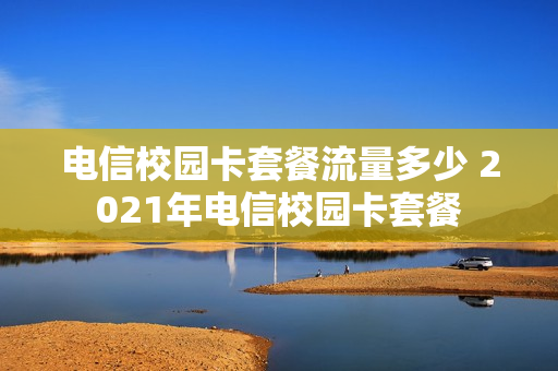 电信校园卡套餐流量多少 2021年电信校园卡套餐