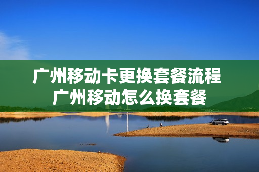 广州移动卡更换套餐流程 广州移动怎么换套餐