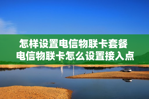 怎样设置电信物联卡套餐 电信物联卡怎么设置接入点