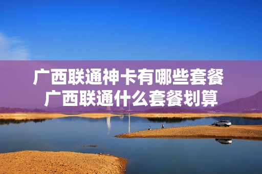 广西联通神卡有哪些套餐 广西联通什么套餐划算