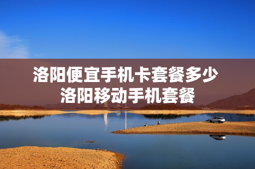 洛阳便宜手机卡套餐多少 洛阳移动手机套餐