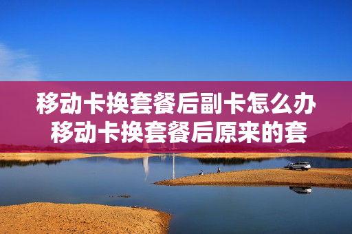 移动卡换套餐后副卡怎么办 移动卡换套餐后原来的套餐还可以用吗
