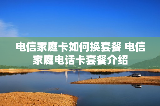 电信家庭卡如何换套餐 电信家庭电话卡套餐介绍
