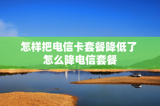 怎样把电信卡套餐降低了 怎么降电信套餐