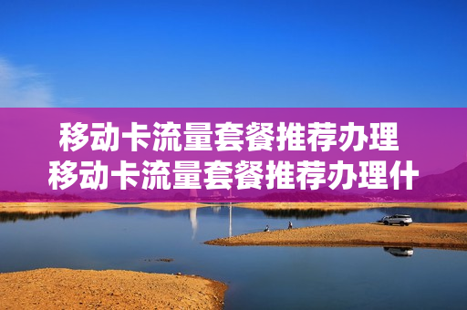 移动卡流量套餐推荐办理 移动卡流量套餐推荐办理什么