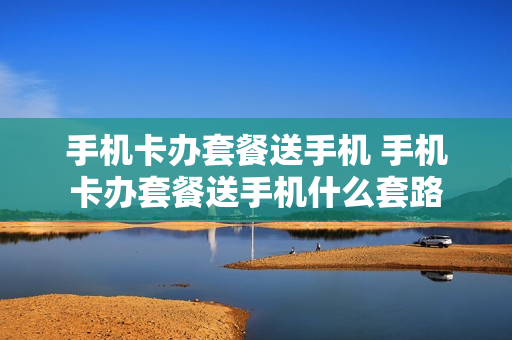 手机卡办套餐送手机 手机卡办套餐送手机什么套路