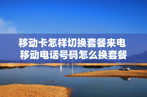 移动卡怎样切换套餐来电 移动电话号码怎么换套餐