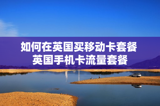 如何在英国买移动卡套餐 英国手机卡流量套餐