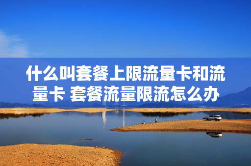 什么叫套餐上限流量卡和流量卡 套餐流量限流怎么办
