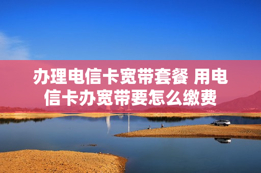 办理电信卡宽带套餐 用电信卡办宽带要怎么缴费