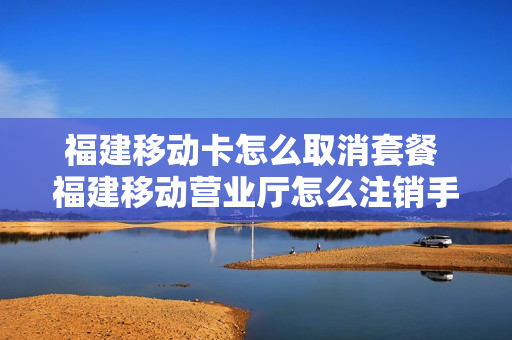 福建移动卡怎么取消套餐 福建移动营业厅怎么注销手机号