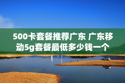 500卡套餐推荐广东 广东移动5g套餐最低多少钱一个月