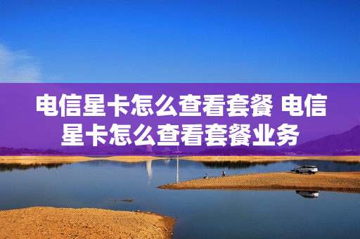 电信星卡怎么查看套餐 电信星卡怎么查看套餐业务
