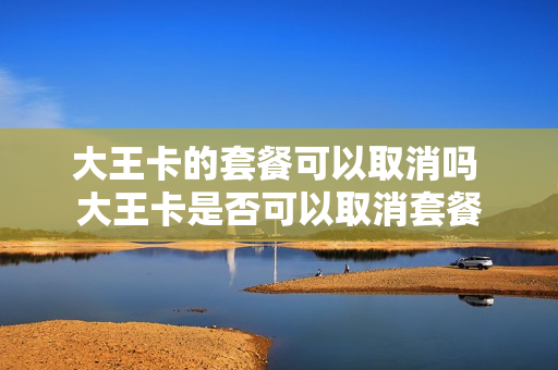 大王卡的套餐可以取消吗 大王卡是否可以取消套餐