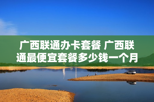 广西联通办卡套餐 广西联通最便宜套餐多少钱一个月