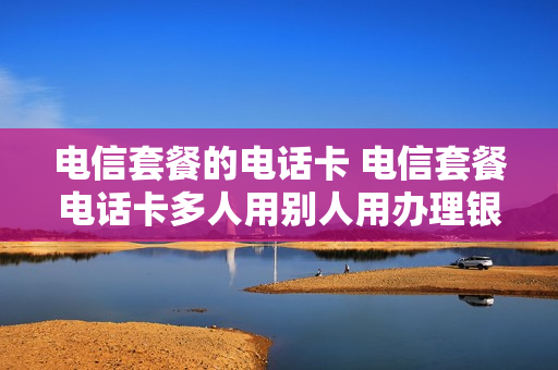 电信套餐的电话卡 电信套餐电话卡多人用别人用办理银行卡行吗